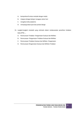 PEMANFAATAN TEKNIK CAM PADA MESIN CNC
TEKNIK MESIN – TEKNIK PEMESINAN
33
A. komprehensif antara metode dengan media
B. integrasi dengan belajar mengajar sehari-hari
C. mengikuti etika akademis
D. mempergunakan post dan pretest design
15. Langkah-langkah manakah yang sistimatis dalam melaksanakan penelitian tindakan
kelas (PTK) ....
A. Perencanaan-Tindakan- Pengamatan-Evaluasi dan Refleksi
B. Perencanaan- Pengamatan-Tindakan-Evaluasi dan Refleksi
C. Perencanaan-Tindakan-Evaluasi dan Refleksi- Pengamatan
D. Perencanaan-Pengamatan-Evaluasi dan Refleksi-Tindakan
 