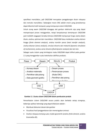 PEMANFAATAN TEKNIK CAM PADA MESIN CNC
TEKNIK MESIN – TEKNIK PEMESINAN
37
spesifikasi manufaktur, jadi CAD/CAM merupakan penggabungan disain rekayasa
dan instruksi manufaktur. Sedangkan mesin CNC adalah mesin yang peralatannya
dapat dikontrol oleh komputer yang mempunyai sistem CAD/CAM.
Untuk orang awam CAD/CAM dianggap alat gambar elektronik saja yang dapat
mempercepat proses menggambar, tetapi kenyataannya kemampuan CAD/CAM
jauh melebihi anggapan tersebut dimana CAD/CAM mempunyai fungsi utama dalam
disain, analisa, optimasi dan manufaktur. CAD/CAM biasa melakukan analisa elemen
hingga (finite element analysis), analisa transfer panas (heat transfer analysis),
analisa tekanan (stress analysis), simulasi dinamis dari mekanik (dynamic simulation
of mechanisms), analisa cairan dinamis (fluid dynamic analysis) dan lain-lain.
Sebagai suatu sistem yang terintegrasi maka CAD/CAM dapat dilihat pada gambar
2.1 yang menggambar suatu keterkaitan aktifitas produksi.
Pemanfaatan sistem CAD/CAM secara praktis akan berbeda setiap orangnya,
beberapa aplikasi teknologi yang dapat dilakukan adalah :
 Membuat dokumen desain dan gambar
 Visualisasi hasil penggambaran dan memeragakan animasi
 Analisis rekayasa tentang suatu model geometrik (analisis finite element, analisis
kinematika dll).
Manufa
Pasar Desain Produk
o Desain proses
o Perencanaan proses
(Kode CNC)
o Pemilihan alat potong
o Manajemen fasilitas
o Konsep desain
o Analisis matematis
o Pemilihan alat potong
o Data geometri (grafis)
CAD CAM
CAD/CA
M
Gambar 2. 1 Suatu sistem CAD/CAM dalam pembuatan produk
 