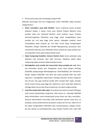 PEMANFAATAN TEKNIK CAM PADA MESIN CNC
TEKNIK MESIN – TEKNIK PEMESINAN
38
 Perencanaan proses dan membangun program CNC
Beberapa keuntungan bila kita menggunakan sistem CAD/CAM, dapat diuraikan
sebagai berikut :
1. Disain manufaktur yang lebih fleksibel. Secara tradisional proses produksi
dilakukan dengan 2 macam mesin yaitu General Purpose Machine untuk
produksi batch dan Dedicated Machine untuk produksi masal. Produksi
batchmemungkinkan fleksibilitas yang tinggi, tetapi mengakibatkan biaya
produksi per unit yang tinggi untuk operasi. Sedangkan produksi masal
menyebabkan biaya produksi per unit lebih murah tetapi menghilangkan
fleksibilitas. Dengan CAD/CAM dan Flexible Manufacturing, perusahaan akan
memperoleh keduanya yaitu fleksibilitas desain produk dan biaya produksi per
unit yang lebih murah seperti pada produksi masal.
2. Dapat mengurangi kesalahan manusia (human error), karena pekerjaan yang
dilakukan oleh komputer akan lebih konsisten. Akibatnya adalah dapat
mengurangi ongkos produksi akibat kesalahan proses.
3. Meningkatkan mutu produk dan menurunkan biaya produksi per unit. Mutu
dan kehandalan produk akan ditingkatkan secara tajam dengan teknologi
CAD/CAM, apalagi dengan dikembangkannya “Solid Modelling” dan “Parametric
Design” didalam CAD/CAM. Hasil akhir dari proses produksi lebih rapi, lebih
ergonomis, meningkatkan kepercayaan terhadap kekuatan struktur bangunan
dan lain-lain. Dan juga membuat produk akhir menjadi lebih ringan, kompak,
hemat energi, kinerja yang tinggi dan mekanisme mesin yang lebih sederhana
sehingga dapat menurunkan biaya produksi per unit dalam jangka panjang.
4. Lead time produk akan lebih cepat. Perusahaan-perusahaan banyak kehilangan
order karena keterlambatan pengiriman. Oleh karena itu teknologi CAD/CAM
dapat dimanfaatkan untuk mempercepat proses disain dan siklus manufaktur.
Biasanya keterlambatan bersumber pada pembuatan gambar yang lama, uji
prototipe, proses pemberitahuan perubahan produk dan lain-lain, dalam hal ini
kita dapat mengandalkan CAD/CAM untuk mempercepatnya. Sebagai contoh,
jika ada sebuah uji prototipe/produk yang menjadi masalah kritis maka CAD
 