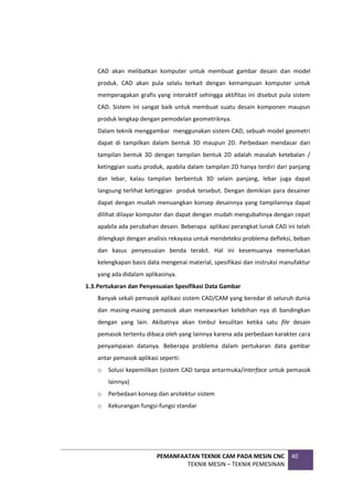 PEMANFAATAN TEKNIK CAM PADA MESIN CNC
TEKNIK MESIN – TEKNIK PEMESINAN
40
CAD akan melibatkan komputer untuk membuat gambar desain dan model
produk. CAD akan pula selalu terkait dengan kemampuan komputer untuk
memperagakan grafis yang interaktif sehingga aktifitas ini disebut pula sistem
CAD. Sistem ini sangat baik untuk membuat suatu desain komponen maupun
produk lengkap dengan pemodelan geometriknya.
Dalam teknik menggambar menggunakan sistem CAD, sebuah model geometri
dapat di tampilkan dalam bentuk 3D maupun 2D. Perbedaan mendasar dari
tampilan bentuk 3D dengan tampilan bentuk 2D adalah masalah ketebalan /
ketinggian suatu produk, apabila dalam tampilan 2D hanya terdiri dari panjang
dan lebar, kalau tampilan berbentuk 3D selain panjang, lebar juga dapat
langsung terlihat ketinggian produk tersebut. Dengan demikian para desainer
dapat dengan mudah menuangkan konsep desainnya yang tampilannya dapat
dilihat dilayar komputer dan dapat dengan mudah mengubahnya dengan cepat
apabila ada perubahan desain. Beberapa aplikasi perangkat lunak CAD ini telah
dilengkapi dengan analisis rekayasa untuk mendeteksi problema defleksi, beban
dan kasus penyesuaian benda terakit. Hal ini kesemuanya memerlukan
kelengkapan basis data mengenai material, spesifikasi dan instruksi manufaktur
yang ada didalam aplikasinya.
1.3.Pertukaran dan Penyesuaian Spesifikasi Data Gambar
Banyak sekali pemasok aplikasi sistem CAD/CAM yang beredar di seluruh dunia
dan masing-masing pemasok akan menawarkan kelebihan nya di bandingkan
dengan yang lain. Akibatnya akan timbul kesulitan ketika satu file desain
pemasok tertentu dibaca oleh yang lainnya karena ada perbedaan karakter cara
penyampaian datanya. Beberapa problema dalam pertukaran data gambar
antar pemasok aplikasi seperti:
o Solusi kepemilikan (sistem CAD tanpa antarmuka/interface untuk pemasok
lainnya)
o Perbedaan konsep dan arsitektur sistem
o Kekurangan fungsi-fungsi standar
 