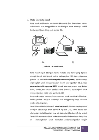 PEMANFAATAN TEKNIK CAM PADA MESIN CNC
TEKNIK MESIN – TEKNIK PEMESINAN
46
c. Model Solid (Solid Model)
Pada model solid semua permukaan yang yang akan ditampilkan, namun
data-datanya akan menggambarkan volumebagian dalam. Beberapa contoh
bentuk solid dapat dilihat pada gambar 2.6.,
.(a) (b)
.
Solid model dapat dibangun melalui metode wire frame yang diproses
menjadi bentuk solid seperti terlihat pada gambar 2.6.b dan c, atau pada
gambar 2.6. Pada metode boundry representation (B-rep), permukaannya
digabungkan untuk mengembangkan model solid (gambar 2.6.a). Pada
constructive solid geometry (CSG), bentuk sederhana seperti bola, kubus,
balok, silinder,dan kerucut (disebut solid primitif ) digabungkan untuk
mengembangkan model solid (gambar 2.6.b).
Program komputer memungkinkan pengguna untuk memilih kombinasi dari
bentuk primitif maupun ukurannya dan menggabungkannya ke dalam
model solid diinginkan.
Jenis khusus model solid adalah model parametrik, di mana bagian gambar
disimpan tidak hanya dalam definisi B-rep dan CSG , tetapi berasal dari
ukuran dan tingkat kesulitan yang ada dalamfitur (Gambar 2.7) itu sendiri.
Setiap kali perubahan dibuat, maka seluruh definisi akan dibuat ulang. Fitur
ini memungkinkan untuk melakukan perbaharuangambar dengan
Gambar 2. 6 Model Solid
 