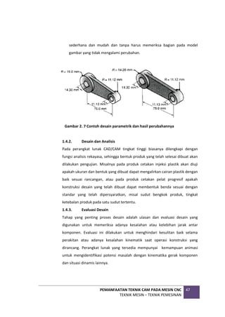 PEMANFAATAN TEKNIK CAM PADA MESIN CNC
TEKNIK MESIN – TEKNIK PEMESINAN
47
sederhana dan mudah dan tanpa harus memeriksa bagian pada model
gambar yang tidak mengalami perubahan.
Gambar 2. 7 Contoh desain parametrik dan hasil perubahannya
1.4.2. Desain dan Analisis
Pada perangkat lunak CAD/CAM tingkat tinggi biasanya dilengkapi dengan
fungsi analisis rekayasa, sehingga bentuk produk yang telah selesai dibuat akan
dilakukan pengujian. Misalnya pada produk cetakan injeksi plastik akan diuji
apakah ukuran dan bentuk yang dibuat dapat mengalirkan cairan plastik dengan
baik sesuai rancangan, atau pada produk cetakan pelat progresif apakah
konstruksi desain yang telah dibuat dapat membentuk benda sesuai dengan
standar yang telah dipersyaratkan, misal sudut bengkok produk, tingkat
ketebalan produk pada satu sudut tertentu.
1.4.3. Evaluasi Desain
Tahap yang penting proses desain adalah ulasan dan evaluasi desain yang
digunakan untuk memeriksa adanya kesalahan atau kelebihan jarak antar
komponen. Evaluasi ini dilakukan untuk menghindari kesulitan baik selama
perakitan atau adanya kesalahan kinematik saat operasi konstruksi yang
dirancang. Perangkat lunak yang tersedia mempunyai kemampuan animasi
untuk mengidentifikasi potensi masalah dengan kinematika gerak komponen
dan situasi dinamis lainnya.
 