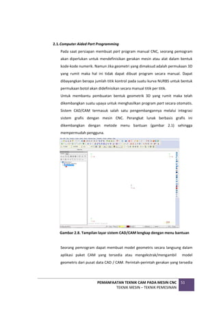 PEMANFAATAN TEKNIK CAM PADA MESIN CNC
TEKNIK MESIN – TEKNIK PEMESINAN
51
2.1.Computer Aided Part Programming
Pada saat persiapan membuat part program manual CNC, seorang pemogram
akan diperlukan untuk mendefinisikan gerakan mesin atau alat dalam bentuk
kode-kode numerik. Namun Jika geometri yang dimaksud adalah permukaan 3D
yang rumit maka hal ini tidak dapat dibuat program secara manual. Dapat
dibayangkan berapa jumlah titik kontrol pada suatu kurva NURBS untuk bentuk
permukaan botol akan didefinisikan secara manual titik per titik.
Untuk membantu pembuatan bentuk geometrik 3D yang rumit maka telah
dikembangkan suatu upaya untuk menghasilkan program part secara otomatis.
Sistem CAD/CAM termasuk salah satu pengembangannya melalui integrasi
sistem grafis dengan mesin CNC. Perangkat lunak berbasis grafis ini
dikembangkan dengan metode menu bantuan (gambar 2.1) sehingga
mempermudah pengguna.
Gambar 2.8. Tampilan layar sistem CAD/CAM lengkap dengan menu bantuan
Seorang pemrogram dapat membuat model geometris secara langsung dalam
aplikasi paket CAM yang tersedia atau mengekstrak/mengambil model
geometris dari pusat data CAD / CAM. Perintah-perintah gerakan yang tersedia
 