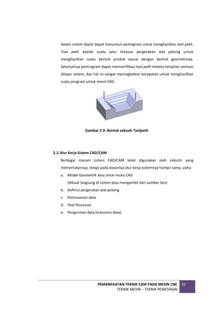 PEMANFAATAN TEKNIK CAM PADA MESIN CNC
TEKNIK MESIN – TEKNIK PEMESINAN
52
dalam sistem dapat dapat menuntun pemogram untuk menghasilkan tool path.
Tool path adalah suatu jalur lintasan pergerakan alat potong untuk
menghasilkan suatu bentuk produk sesuai dengan bentuk geometrinya.
Selanjutnya pemrogram dapat memverifikasi tool path melalui tampilan animasi
dilayar sistem, dan hal ini sangat meningkatkan kecepatan untuk menghasilkan
suatu program untuk mesin CNC.
Gambar 2.9. Bentuk sebuah Toolpath
2.2.Alur Kerja Sistem CAD/CAM
Berbagai macam sistem CAD/CAM telah digunakan oleh industri yang
memerlukannya, tetapi pada dasarnya alur kerja sistemnya hampir sama, yaitu:
a. Model Geometrik atau antar muka CAD
(dibuat langsung di sistem atau mengambil dari sumber lain)
b. Definisi pergerakan alat potong
c. Pemrosesan data
d. Post Processor
e. Pengiriman data (transmisi data)
 