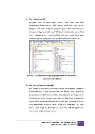 PEMANFAATAN TEKNIK CAM PADA MESIN CNC
TEKNIK MESIN – TEKNIK PEMESINAN
56
a. Post Processor spesifik
Perangkat lunak ini dibuat secara khusus (tailor made) yang akan
menghasilkan luaran berupa kode spesifik mesin CNC yang akurat.
Pengguna tidak perlu mengubah program apapun. Pada umumnya post
processor ini digunakan oleh mesin CNC 3 axis karena sumbu utama X,Y,Z
tetap, sehingga ketika menterjemahkan tool path benda kerja akan
mempunyai acuan sumbu yang sama untuk setiap pemasok mesin CNC.
Gambar 2.13. Post processor spesifik yang tampilan huruf berwarna
agar lebih mudah dibaca
b. Post Processor generik (universal)
Post processor inidisusun dalam bentuk aturan umum karena pengguna
membutuhkannya untuk menyesuaikan ke format yang memenuhi
persyaratan mesin CNC tertentu. Hal ini disebabkan oleh persaingan dunia
industri dimana setiap pemasok mesin akan membuat fungsi khusus untuk
memudahkan pengguna. Misalnya satu mesin akan menyediakan fungsi
untuk kemudahan interpolasi heliks, maka akan diperlukan satu kode
khusus untuk fungsi ini. Tentunya kode tadi akan sulit dimengerti oleh
mesin-mesin yang lebih tua umurnya.
 