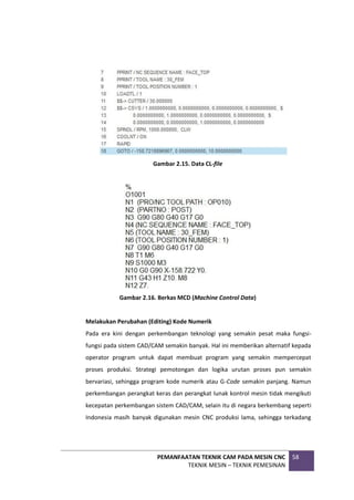 PEMANFAATAN TEKNIK CAM PADA MESIN CNC
TEKNIK MESIN – TEKNIK PEMESINAN
58
Gambar 2.15. Data CL-file
Gambar 2.16. Berkas MCD (Machine Control Data)
Melakukan Perubahan (Editing) Kode Numerik
Pada era kini dengan perkembangan teknologi yang semakin pesat maka fungsi-
fungsi pada sistem CAD/CAM semakin banyak. Hal ini memberikan alternatif kepada
operator program untuk dapat membuat program yang semakin mempercepat
proses produksi. Strategi pemotongan dan logika urutan proses pun semakin
bervariasi, sehingga program kode numerik atau G-Code semakin panjang. Namun
perkembangan perangkat keras dan perangkat lunak kontrol mesin tidak mengikuti
kecepatan perkembangan sistem CAD/CAM, selain itu di negara berkembang seperti
Indonesia masih banyak digunakan mesin CNC produksi lama, sehingga terkadang
 