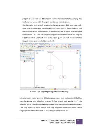 PEMANFAATAN TEKNIK CAM PADA MESIN CNC
TEKNIK MESIN – TEKNIK PEMESINAN
59
program G-Code tidak bisa diterima oleh kontrol mesin karena terlalu panjang atau
tidak diterima karena tidak dimengerti oleh kontrol mesin tersebut.
Oleh karena itu perlu langkah untuk melakukan penyesuaian (Edit) pada program G-
Code yang dihasilkan agar bisa dibaca kontrol mesin. Edit ini dapat dilakukan saat
masih dalam proses pembuatannya di sistem CAD/CAM ataupun dilakukan pada
kontrol mesin CNC. Salah satu langkah yang akan dicontohkan adalah edit program
G-Code di sistem CAD/CAM pada suatu proses gurdi. Dibawah ini diperlihatkan
toolpath proses gurdi tersebut (gambar 2.17).
Gambar 2.17. Toolpath proses gurdi dua buah lubang
Setelah program model geometri dilakukan pasca proses pada suatu sistem CAD/CAM,
maka berikutnya akan dihasilkan program G-Code seperti pada gambar 2.17. Lalu
beberapa urutan G-Code dihapus karena tidak perlukan, dan menambahkan beberapa G-
Code yang diperlukan sesuai dengan fitur yang diinginkan oleh kontrol mesin. Mesin
yang digunakan adalah Mitsubishi M-V5CN dengan kontrol Fanuc 18i.
 