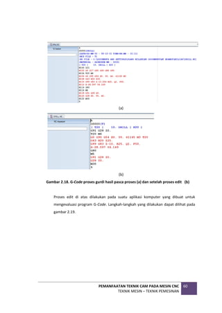 PEMANFAATAN TEKNIK CAM PADA MESIN CNC
TEKNIK MESIN – TEKNIK PEMESINAN
60
(a)
(b)
Gambar 2.18. G-Code proses gurdi hasil pasca proses (a) dan setelah proses edit (b)
Proses edit di atas dilakukan pada suatu aplikasi komputer yang dibuat untuk
mengevaluasi program G-Code. Langkah-langkah yang dilakukan dapat dilihat pada
gambar 2.19.
 