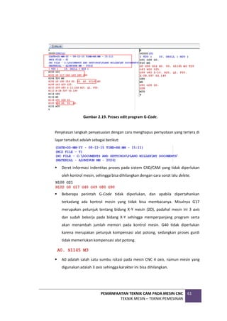 PEMANFAATAN TEKNIK CAM PADA MESIN CNC
TEKNIK MESIN – TEKNIK PEMESINAN
61
Gambar 2.19. Proses edit program G-Code.
Penjelasan langkah penyesuaian dengan cara menghapus pernyataan yang tertera di
layar tersebut adalah sebagai berikut:
 Deret informasi indentitas proses pada sistem CAD/CAM yang tidak diperlukan
oleh kontrol mesin, sehingga bisa dihilangkan dengan cara sorot lalu delete.
 Beberapa perintah G-Code tidak diperlukan, dan apabila dipertahankan
terkadang ada kontrol mesin yang tidak bisa membacanya. Misalnya G17
merupakan petunjuk tentang bidang X-Y mesin (2D), padahal mesin ini 3 axis
dan sudah bekerja pada bidang X-Y sehingga memperpanjang program serta
akan menambah jumlah memori pada kontrol mesin. G40 tidak diperlukan
karena merupakan petunjuk kompensasi alat potong, sedangkan proses gurdi
tidak memerlukan kompensasi alat potong.
 A0 adalah salah satu sumbu rotasi pada mesin CNC 4 axis, namun mesin yang
digunakan adalah 3 axis sehingga karakter ini bisa dihilangkan.
 