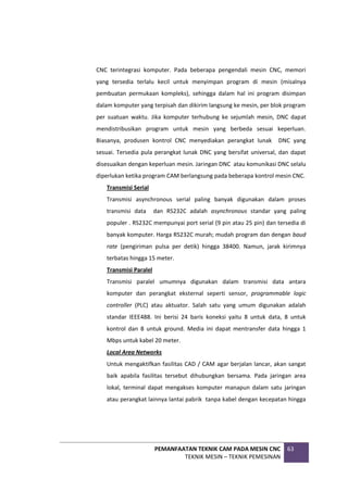 PEMANFAATAN TEKNIK CAM PADA MESIN CNC
TEKNIK MESIN – TEKNIK PEMESINAN
63
CNC terintegrasi komputer. Pada beberapa pengendali mesin CNC, memori
yang tersedia terlalu kecil untuk menyimpan program di mesin (misalnya
pembuatan permukaan kompleks), sehingga dalam hal ini program disimpan
dalam komputer yang terpisah dan dikirim langsung ke mesin, per blok program
per suatuan waktu. Jika komputer terhubung ke sejumlah mesin, DNC dapat
mendistribusikan program untuk mesin yang berbeda sesuai keperluan.
Biasanya, produsen kontrol CNC menyediakan perangkat lunak DNC yang
sesuai. Tersedia pula perangkat lunak DNC yang bersifat universal, dan dapat
disesuaikan dengan keperluan mesin. Jaringan DNC atau komunikasi DNC selalu
diperlukan ketika program CAM berlangsung pada beberapa kontrol mesin CNC.
Transmisi Serial
Transmisi asynchronous serial paling banyak digunakan dalam proses
transmisi data dan RS232C adalah asynchronous standar yang paling
populer . RS232C mempunyai port serial (9 pin atau 25 pin) dan tersedia di
banyak komputer. Harga RS232C murah; mudah program dan dengan baud
rate (pengiriman pulsa per detik) hingga 38400. Namun, jarak kirimnya
terbatas hingga 15 meter.
Transmisi Paralel
Transmisi paralel umumnya digunakan dalam transmisi data antara
komputer dan perangkat eksternal seperti sensor, programmable logic
controller (PLC) atau aktuator. Salah satu yang umum digunakan adalah
standar IEEE488. Ini berisi 24 baris koneksi yaitu 8 untuk data, 8 untuk
kontrol dan 8 untuk ground. Media ini dapat mentransfer data hingga 1
Mbps untuk kabel 20 meter.
Local Area Networks
Untuk mengaktifkan fasilitas CAD / CAM agar berjalan lancar, akan sangat
baik apabila fasilitas tersebut dihubungkan bersama. Pada jaringan area
lokal, terminal dapat mengakses komputer manapun dalam satu jaringan
atau perangkat lainnya lantai pabrik tanpa kabel dengan kecepatan hingga
 