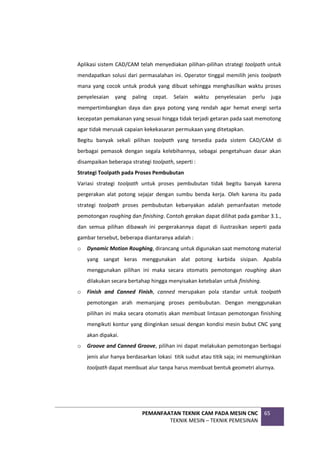 PEMANFAATAN TEKNIK CAM PADA MESIN CNC
TEKNIK MESIN – TEKNIK PEMESINAN
65
Aplikasi sistem CAD/CAM telah menyediakan pilihan-pilihan strategi toolpath untuk
mendapatkan solusi dari permasalahan ini. Operator tinggal memilih jenis toolpath
mana yang cocok untuk produk yang dibuat sehingga menghasilkan waktu proses
penyelesaian yang paling cepat. Selain waktu penyelesaian perlu juga
mempertimbangkan daya dan gaya potong yang rendah agar hemat energi serta
kecepatan pemakanan yang sesuai hingga tidak terjadi getaran pada saat memotong
agar tidak merusak capaian kekekasaran permukaan yang ditetapkan.
Begitu banyak sekali pilihan toolpath yang tersedia pada sistem CAD/CAM di
berbagai pemasok dengan segala kelebihannya, sebagai pengetahuan dasar akan
disampaikan beberapa strategi toolpath, seperti :
Strategi Toolpath pada Proses Pembubutan
Variasi strategi toolpath untuk proses pembubutan tidak begitu banyak karena
pergerakan alat potong sejajar dengan sumbu benda kerja. Oleh karena itu pada
strategi toolpath proses pembubutan kebanyakan adalah pemanfaatan metode
pemotongan roughing dan finishing. Contoh gerakan dapat dilihat pada gambar 3.1.,
dan semua pilihan dibawah ini pergerakannya dapat di ilustrasikan seperti pada
gambar tersebut, beberapa diantaranya adalah :
o Dynamic Motion Roughing, dirancang untuk digunakan saat memotong material
yang sangat keras menggunakan alat potong karbida sisipan. Apabila
menggunakan pilihan ini maka secara otomatis pemotongan roughing akan
dilakukan secara bertahap hingga menyisakan ketebalan untuk finishing.
o Finish and Canned Finish, canned merupakan pola standar untuk toolpath
pemotongan arah memanjang proses pembubutan. Dengan menggunakan
pilihan ini maka secara otomatis akan membuat lintasan pemotongan finishing
mengikuti kontur yang diinginkan sesuai dengan kondisi mesin bubut CNC yang
akan dipakai.
o Groove and Canned Groove, pilihan ini dapat melakukan pemotongan berbagai
jenis alur hanya berdasarkan lokasi titik sudut atau titik saja; ini memungkinkan
toolpath dapat membuat alur tanpa harus membuat bentuk geometri alurnya.
 