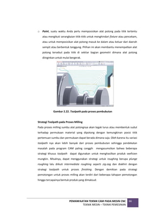 PEMANFAATAN TEKNIK CAM PADA MESIN CNC
TEKNIK MESIN – TEKNIK PEMESINAN
66
o Point, suatu waktu Anda perlu memposisikan alat potong pada titik tertentu
atau mengikuti serangkaian titik-titik untuk menghindari fixture atau pencekam,
atau untuk memposisikan alat potong masuk ke dalam atau keluar dari daerah
sempit atau berbentuk tanggung. Pilihan ini akan membantu menempatkan alat
potong tersebut pada titik di sekitar bagian geometri dimana alat potong
diinginkan untuk mulai bergerak.
Gambar 2.22. Toolpath pada proses pembubutan
Strategi Toolpath pada Proses Milling
Pada proses milling sumbu alat potongnya akan tegak lurus atau membentuk sudut
terhadap permukaan material yang dipotong dengan kemungkinan posisi titik
pertemuan sumbu dan permukaan dapat berada dimana saja. Oleh karena itu variasi
toolpath nya akan lebih banyak dari proses pembubutan sehingga pendekatan
masalah pada program CAM paling canggih mengasumsikan bahwa beberapa
strategi khusus toolpath dapat digunakan untuk menghasilkan produk seefisien
mungkin. Misalnya, dapat menggunakan strategi untuk roughing berupa plunge
roughing lalu diikuti intermediate roughing seperti zig-zag dan diakhiri dengan
strategi toolpath untuk proses finishing. Dengan demikian pada strategi
pemotongan untuk proses milling akan terdiri dari beberapa tahapan pemotongan
hingga tercapainya bentuk produk yang dimaksud.
 