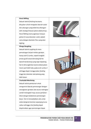 PEMANFAATAN TEKNIK CAM PADA MESIN CNC
TEKNIK MESIN – TEKNIK PEMESINAN
68
Pencil Milling
Sebuah teknik finishing terutama
ditujukan untuk mengatasi daerah sudut
dan cekungan yang tidak bisa ditangani
oleh strategi lintasan pahat sebelumnya.
Pencil Milling memungkinkan lintasan
pahat di mana diameter cutter adalah
sama dengan diameter fitur yang akan
digiling.
Plunge Roughing
Sebuah teknik roughing di mana
pemotongan terjadi melalui gerakan
hanya arah Z-sumbu, seperti langkah
proses gurdi secara berulang kali ke
daerah benda kerja yang ingin dipotong.
Hal ini dimungkinkan karena kebanyakan
mesin jauh lebih kaku pada arah sumbu Z
sehingga dapat menggunakan feeding
tinggi dan diameter alat potong yang
lebih besar.
Trochoidal Machining
Sebuah teknik pemesinan untuk
mengontrol daerah pemotongan dengan
serangkaian gerakan alat secara melingkar
sambil melangkah maju secara perlahan-
lahan dengan kedalaman pemotongan
besar. Hal ini menyebabkan alat untuk
selalu bergerak konstan sepanjang kurva
radius sehingga nilai feeding dapat
dioptimalkan agar pemotongan dapat
 