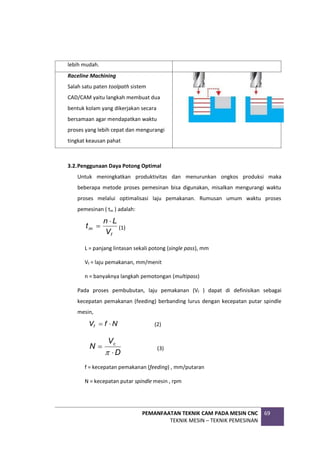 PEMANFAATAN TEKNIK CAM PADA MESIN CNC
TEKNIK MESIN – TEKNIK PEMESINAN
69
lebih mudah.
Raceline Machining
Salah satu paten toolpath sistem
CAD/CAM yaitu langkah membuat dua
bentuk kolam yang dikerjakan secara
bersamaan agar mendapatkan waktu
proses yang lebih cepat dan mengurangi
tingkat keausan pahat
3.2.Penggunaan Daya Potong Optimal
Untuk meningkatkan produktivitas dan menurunkan ongkos produksi maka
beberapa metode proses pemesinan bisa digunakan, misalkan mengurangi waktu
proses melalui optimalisasi laju pemakanan. Rumusan umum waktu proses
pemesinan ( tm ) adalah:
f
m
V
L
n
t

 (1)
L = panjang lintasan sekali potong (single pass), mm
Vf = laju pemakanan, mm/menit
n = banyaknya langkah pemotongan (multipass)
Pada proses pembubutan, laju pemakanan (Vf ) dapat di definisikan sebagai
kecepatan pemakanan (feeding) berbanding lurus dengan kecepatan putar spindle
mesin,
N
f
Vf 
 (2)
D
V
N c



(3)
f = kecepatan pemakanan (feeding) , mm/putaran
N = kecepatan putar spindle mesin , rpm
 