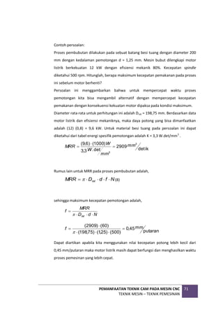 PEMANFAATAN TEKNIK CAM PADA MESIN CNC
TEKNIK MESIN – TEKNIK PEMESINAN
71
Contoh persoalan:
Proses pembubutan dilakukan pada sebuat batang besi tuang dengan diameter 200
mm dengan kedalaman pemotongan d = 1,25 mm. Mesin bubut dilengkapi motor
listrik berkekuatan 12 kW dengan efisiensi mekanik 80%. Kecepatan spindle
diketahui 500 rpm. Hitunglah, berapa maksimum kecepatan pemakanan pada proses
ini sebelum motor berhenti?
Persoalan ini menggambarkan bahwa untuk mempercepat waktu proses
pemotongan kita bisa mengambil alternatif dengan mempercepat kecepatan
pemakanan dengan konsekuensi kekuatan motor dipaksa pada kondisi maksimum.
Diameter rata-rata untuk perhitungan ini adalah Drat = 198,75 mm. Berdasarkan data
motor listrik dan efisiensi mekaniknya, maka daya potong yang bisa dimanfaatkan
adalah (12) (0,8) = 9,6 kW. Untuk material besi tuang pada persoalan ini dapat
diketahui dari tabel energi spesifik pemotongan adalah K = 3,3 W.det/mm3
.
ik
det
2909
det
.
3
,
3
)
1000
(
)
6
,
9
( 3
3
mm
mm
W
W
MRR 


Rumus lain untuk MRR pada proses pembubutan adalah,
N
f
d
D
MRR rat 



  (8)
sehingga maksimum kecepatan pemotongan adalah,
N
d
D
MRR
f
rat 




putaran
mm
45
,
0
)
500
(
)
25
,
1
(
)
75
,
198
(
)
60
(
)
2909
(







f
Dapat diartikan apabila kita menggunakan nilai kecepatan potong lebih kecil dari
0,45 mm/putaran maka motor listrik masih dapat berfungsi dan menghasilkan waktu
proses pemesinan yang lebih cepat.
 
