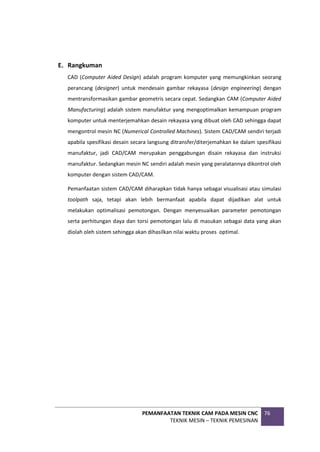 PEMANFAATAN TEKNIK CAM PADA MESIN CNC
TEKNIK MESIN – TEKNIK PEMESINAN
76
E. Rangkuman
CAD (Computer Aided Design) adalah program komputer yang memungkinkan seorang
perancang (designer) untuk mendesain gambar rekayasa (design engineering) dengan
mentransformasikan gambar geometris secara cepat. Sedangkan CAM (Computer Aided
Manufacturing) adalah sistem manufaktur yang mengoptimalkan kemampuan program
komputer untuk menterjemahkan desain rekayasa yang dibuat oleh CAD sehingga dapat
mengontrol mesin NC (Numerical Controlled Machines). Sistem CAD/CAM sendiri terjadi
apabila spesifikasi desain secara langsung ditransfer/diterjemahkan ke dalam spesifikasi
manufaktur, jadi CAD/CAM merupakan penggabungan disain rekayasa dan instruksi
manufaktur. Sedangkan mesin NC sendiri adalah mesin yang peralatannya dikontrol oleh
komputer dengan sistem CAD/CAM.
Pemanfaatan sistem CAD/CAM diharapkan tidak hanya sebagai visualisasi atau simulasi
toolpath saja, tetapi akan lebih bermanfaat apabila dapat dijadikan alat untuk
melakukan optimalisasi pemotongan. Dengan menyesuaikan parameter pemotongan
serta perhitungan daya dan torsi pemotongan lalu di masukan sebagai data yang akan
diolah oleh sistem sehingga akan dihasilkan nilai waktu proses optimal.
 