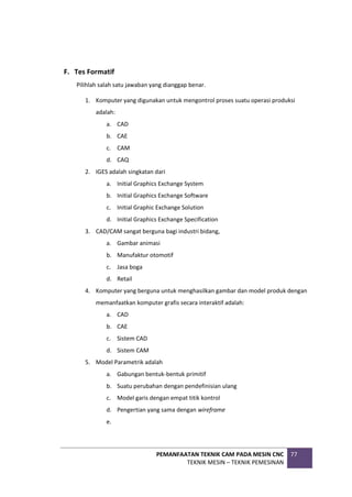 PEMANFAATAN TEKNIK CAM PADA MESIN CNC
TEKNIK MESIN – TEKNIK PEMESINAN
77
F. Tes Formatif
Pilihlah salah satu jawaban yang dianggap benar.
1. Komputer yang digunakan untuk mengontrol proses suatu operasi produksi
adalah:
a. CAD
b. CAE
c. CAM
d. CAQ
2. IGES adalah singkatan dari
a. Initial Graphics Exchange System
b. Initial Graphics Exchange Software
c. Initial Graphic Exchange Solution
d. Initial Graphics Exchange Specification
3. CAD/CAM sangat berguna bagi industri bidang,
a. Gambar animasi
b. Manufaktur otomotif
c. Jasa boga
d. Retail
4. Komputer yang berguna untuk menghasilkan gambar dan model produk dengan
memanfaatkan komputer grafis secara interaktif adalah:
a. CAD
b. CAE
c. Sistem CAD
d. Sistem CAM
5. Model Parametrik adalah
a. Gabungan bentuk-bentuk primitif
b. Suatu perubahan dengan pendefinisian ulang
c. Model garis dengan empat titik kontrol
d. Pengertian yang sama dengan wireframe
e.
 