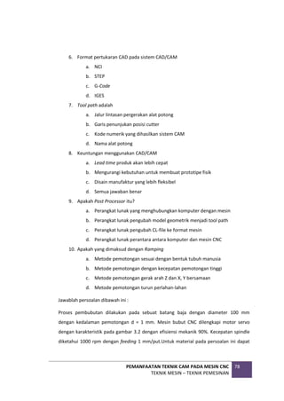 PEMANFAATAN TEKNIK CAM PADA MESIN CNC
TEKNIK MESIN – TEKNIK PEMESINAN
78
6. Format pertukaran CAD pada sistem CAD/CAM
a. NCI
b. STEP
c. G-Code
d. IGES
7. Tool path adalah
a. Jalur lintasan pergerakan alat potong
b. Garis penunjukan posisi cutter
c. Kode numerik yang dihasilkan sistem CAM
d. Nama alat potong
8. Keuntungan menggunakan CAD/CAM
a. Lead time produk akan lebih cepat
b. Mengurangi kebutuhan untuk membuat prototipe fisik
c. Disain manufaktur yang lebih fleksibel
d. Semua jawaban benar
9. Apakah Post Processor itu?
a. Perangkat lunak yang menghubungkan komputer dengan mesin
b. Perangkat lunak pengubah model geometrik menjadi tool path
c. Perangkat lunak pengubah CL-file ke format mesin
d. Perangkat lunak perantara antara komputer dan mesin CNC
10. Apakah yang dimaksud dengan Ramping
a. Metode pemotongan sesuai dengan bentuk tubuh manusia
b. Metode pemotongan dengan kecepatan pemotongan tinggi
c. Metode pemotongan gerak arah Z dan X, Y bersamaan
d. Metode pemotongan turun perlahan-lahan
Jawablah persoalan dibawah ini :
Proses pembubutan dilakukan pada sebuat batang baja dengan diameter 100 mm
dengan kedalaman pemotongan d = 1 mm. Mesin bubut CNC dilengkapi motor servo
dengan karakteristik pada gambar 3.2 dengan efisiensi mekanik 90%. Kecepatan spindle
diketahui 1000 rpm dengan feeding 1 mm/put.Untuk material pada persoalan ini dapat
 