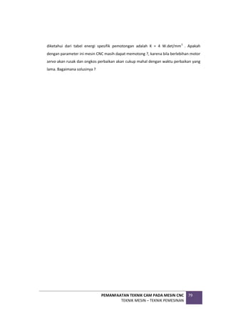 PEMANFAATAN TEKNIK CAM PADA MESIN CNC
TEKNIK MESIN – TEKNIK PEMESINAN
79
diketahui dari tabel energi spesifik pemotongan adalah K = 4 W.det/mm3
. Apakah
dengan parameter ini mesin CNC masih dapat memotong ?, karena bila berlebihan motor
servo akan rusak dan ongkos perbaikan akan cukup mahal dengan waktu perbaikan yang
lama. Bagaimana solusinya ?
 
