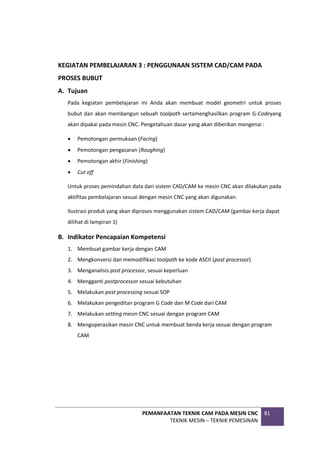 PEMANFAATAN TEKNIK CAM PADA MESIN CNC
TEKNIK MESIN – TEKNIK PEMESINAN
81
KEGIATAN PEMBELAJARAN 3 : PENGGUNAAN SISTEM CAD/CAM PADA
PROSES BUBUT
A. Tujuan
Pada kegiatan pembelajaran ini Anda akan membuat model geometri untuk proses
bubut dan akan membangun sebuah toolpath sertamenghasilkan program G-Codeyang
akan dipakai pada mesin CNC. Pengetahuan dasar yang akan diberikan mengenai :
 Pemotongan permukaan (Facing)
 Pemotongan pengasaran (Roughing)
 Pemotongan akhir (Finishing)
 Cut off
Untuk proses pemindahan data dari sistem CAD/CAM ke mesin CNC akan dilakukan pada
aktifitas pembelajaran sesuai dengan mesin CNC yang akan digunakan.
Ilustrasi produk yang akan diproses menggunakan sistem CAD/CAM (gambar kerja dapat
dilihat di lampiran 1)
B. Indikator Pencapaian Kompetensi
1. Membuat gambar kerja dengan CAM
2. Mengkonversi dan memodifikasi toolpath ke kode ASCII (post processor)
3. Menganalisis post processor, sesuai keperluan
4. Mengganti postprocessor sesuai kebutuhan
5. Melakukan post processing sesuai SOP
6. Melakukan pengeditan program G Code dan M Code dari CAM
7. Melakukan setting mesin CNC sesuai dengan program CAM
8. Mengoperasikan mesin CNC untuk membuat benda kerja sesuai dengan program
CAM
 