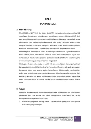 PEMANFAATAN TEKNIK CAM PADA MESIN CNC
TEKNIK MESIN – TEKNIK PEMESINAN
1
BAB II
PENDAHULUAN
A. Latar Belakang
Modul PKB level 10 “Teknik dan Sistem CAD/CAM” merupakan salah satu modul dari 10
modul yang direncanakan untuk kegiatan pembelajaran program diklat produktif. Hasil
yang akan didapat setelah mempelajari modul ini Peserta diklat akan mampu baik secara
pengetahuan teori maupun melakukan praktik pada sistem CAD/CAM. Selain itu juga
menguasai tentang usaha untuk mengelola pendukung sistem tersebut seperti jaringan
komputer, pemilihan sistem CAD/CAM yang berkesesuaian dengan kontrol mesin.
Uraian kegiatan pembelajaran Modul ini berisi tiga bahan bacaan kajian teori dan dua
bahan latihan praktik. Oleh karena pelatihan praktik berdasarkan kepada kajian teori
maka sebelum melaksanakan pelatihan praktik ini Peserta diklat harus sudah mengerti,
memahami dan menguasai kajian teorinya dengan baik.
Waktu penyelesaian untuk modul ini adalah 200 jam pembelajaran. Namun perlu diingat
bahwa pada sistem pelatihan berdasarkan kompetensi fokusnya ada pada pencapaian
kompetensi bukan pada lamanya waktu. Setiap Peserta diklat mungkin membutuhkan
waktu yang berbeda pula untuk menjadi kompeten dalam keterampilan tertentu. Oleh
karena itu kegiatan dan waktu penyelesaian modul untuk setiap peserta diklat tidak
selalu sama dan sangat tergantung dari kecepatan dan kemampuan individu peserta
diklat
B. Tujuan
Modul ini disajikan dengan tujuan memberikan bekal pengetahuan dan keterampilan
pemesinan serta tata laksana kerja dalam menggunakan sistem CAD/CAM, secara
rincinya adalah agar perserta diklat dapat :
1. Memahami pengertian tentang sistem CAD/CAM dalam pembuatan suatu produk
manufaktur yang terintegrasi.
 
