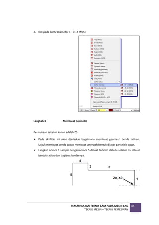 PEMANFAATAN TEKNIK CAM PADA MESIN CNC
TEKNIK MESIN – TEKNIK PEMESINAN
84
2. Klik pada Lathe Diameter > +D +Z (WCS)
Langkah 3 Membuat Geometri
Permukaan sebelah kanan adalah Z0
 Pada aktifitas ini akan dijelaskan bagaimana membuat geometri benda latihan.
Untuk membuat benda cukup membuat setengah bentuk di atas garis titik pusat.
 Langkah nomor 1 sampai dengan nomor 5 dibuat terlebih dahulu setelah itu dibuat
bentuk radius dan bagian chamfer nya.
 