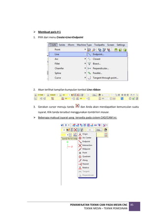 PEMANFAATAN TEKNIK CAM PADA MESIN CNC
TEKNIK MESIN – TEKNIK PEMESINAN
85
 Membuat garis # 1
1. Pilih dari menu Create>Line>Endpoint
2. Akan terlihat tampilan kumpulan tombol Line ribbon
3. Gerakan cursor menuju tanda dan Anda akan mendapatkan kemunculan suatu
isyarat. Klik tanda tersebut menggunakan tombil kiri mouse.
 Beberapa maksud isyarat yang tersedia pada sistem CAD/CAM ini:
 