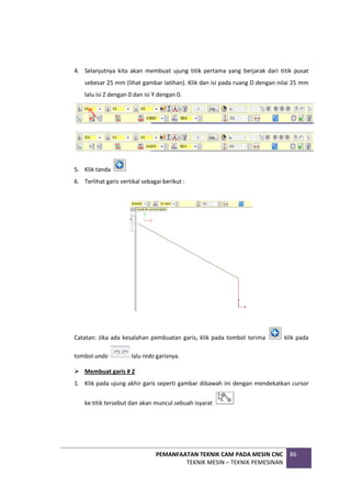 PEMANFAATAN TEKNIK CAM PADA MESIN CNC
TEKNIK MESIN – TEKNIK PEMESINAN
86
4. Selanjutnya kita akan membuat ujung titik pertama yang berjarak dari titik pusat
sebesar 25 mm (lihat gambar latihan). Klik dan isi pada ruang D dengan nilai 25 mm
lalu isi Z dengan 0 dan isi Y dengan 0.
5. Klik tanda
6. Terlihat garis vertikal sebagai berikut :
Catatan: Jika ada kesalahan pembuatan garis, klik pada tombol terima klik pada
tombol undo lalu redo garisnya.
 Membuat garis # 2
1. Klik pada ujung akhir garis seperti gambar dibawah ini dengan mendekatkan cursor
ke titik tersebut dan akan muncul sebuah isyarat
 