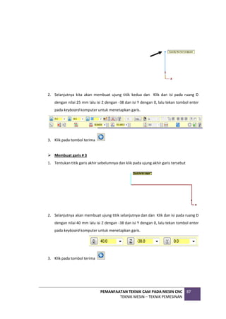 PEMANFAATAN TEKNIK CAM PADA MESIN CNC
TEKNIK MESIN – TEKNIK PEMESINAN
87
2. Selanjutnya kita akan membuat ujung titik kedua dan Klik dan isi pada ruang D
dengan nilai 25 mm lalu isi Z dengan -38 dan isi Y dengan 0, lalu tekan tombol enter
pada keyboard komputer untuk menetapkan garis.
3. Klik pada tombol terima
 Membuat garis # 3
1. Tentukan titik garis akhir sebelumnya dan klik pada ujung akhir garis tersebut
2. Selanjutnya akan membuat ujung titik selanjutnya dan dan Klik dan isi pada ruang D
dengan nilai 40 mm lalu isi Z dengan -38 dan isi Y dengan 0, lalu tekan tombol enter
pada keyboard komputer untuk menetapkan garis.
3. Klik pada tombol terima
 