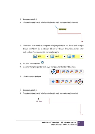 PEMANFAATAN TEKNIK CAM PADA MESIN CNC
TEKNIK MESIN – TEKNIK PEMESINAN
88
 Membuat garis # 4
1. Tentukan titik garis akhir sebelumnya dan klik pada ujung akhir garis tersebut
2. Selanjutnya akan membuat ujung titik selanjutnya dan dan Klik dan isi pada ruang D
dengan nilai 40 mm lalu isi Z dengan -50 dan isi Y dengan 0, lalu tekan tombol enter
pada keyboard komputer untuk menetapkan garis.
3. Klik pada tombol terima
4. Sesuaikan tampilan gambar pada layar menggunakan tombol Fit toScreen
5. Lalu klik tombol Un Zoom
 Membuat garis # 5
1. Tentukan titik garis akhir sebelumnya dan klik pada ujung akhir garis tersebut
 