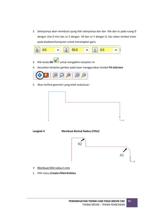 PEMANFAATAN TEKNIK CAM PADA MESIN CNC
TEKNIK MESIN – TEKNIK PEMESINAN
89
2. Selanjutnya akan membuat ujung titik selanjutnya dan dan Klik dan isi pada ruang D
dengan nilai 0 mm lalu isi Z dengan -50 dan isi Y dengan 0, lalu tekan tombol enter
pada keyboard komputer untuk menetapkan garis.
3. Klik tanda OK untuk mengakhiri tampilan ini
4. Sesuaikan tampilan gambar pada layar menggunakan tombol Fit toScreen
5. Akan terlihat geometri yang telah anda buat :
Langkah 4 Membuat Bentuk Radius (Fillet)
 Membuat fillet radius 5 mm
1. Pilih menu Create>Fillet>Entities
 