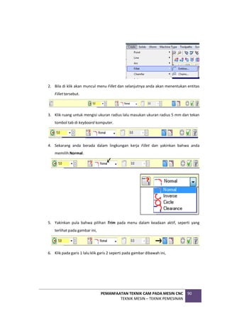 PEMANFAATAN TEKNIK CAM PADA MESIN CNC
TEKNIK MESIN – TEKNIK PEMESINAN
90
2. Bila di klik akan muncul menu Fillet dan selanjutnya anda akan menentukan entitas
Fillet tersebut.
3. Klik ruang untuk mengisi ukuran radius lalu masukan ukuran radius 5 mm dan tekan
tombol tab di keyboard komputer.
4. Sekarang anda berada dalam lingkungan kerja Fillet dan yakinkan bahwa anda
memilih Normal.
5. Yakinkan pula bahwa pilihan Trim pada menu dalam keadaan aktif, seperti yang
terlihat pada gambar ini,
6. Klik pada garis 1 lalu klik garis 2 seperti pada gambar dibawah ini,
 