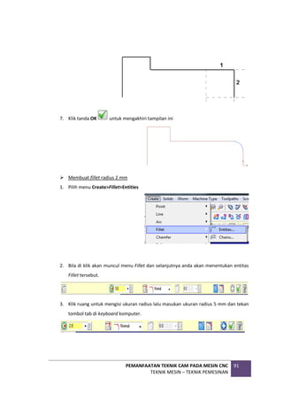 PEMANFAATAN TEKNIK CAM PADA MESIN CNC
TEKNIK MESIN – TEKNIK PEMESINAN
91
7. Klik tanda OK untuk mengakhiri tampilan ini
 Membuat fillet radius 2 mm
1. Pilih menu Create>Fillet>Entities
2. Bila di klik akan muncul menu Fillet dan selanjutnya anda akan menentukan entitas
Fillet tersebut.
3. Klik ruang untuk mengisi ukuran radius lalu masukan ukuran radius 5 mm dan tekan
tombol tab di keyboard komputer.
 