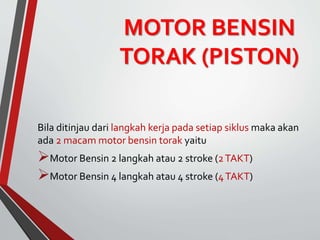 MOTOR BENSIN
TORAK (PISTON)
Bila ditinjau dari langkah kerja pada setiap siklus maka akan
ada 2 macam motor bensin torak yaitu
Motor Bensin 2 langkah atau 2 stroke (2TAKT)
Motor Bensin 4 langkah atau 4 stroke (4TAKT)
 