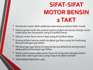 SIFAT-SIFAT
MOTOR BENSIN
2TAKT
• Konstruksi motor lebih sederhana dan biaya produksi lebih murah
• Karena gerak torak dan putaran poros engkol ukurannya hampir sama
maka daya dan kecepatan yang di hasilkan besar
• Ukuran motor kecil namun daya yang di hasilkan besar
• Kurang efisien karena masih terdapat gas baru yang ikut terbuang
bersama dengan gas bekas
• Pembuangan gas bekas kurang sempurna akibatnya sering timbul
asap pada pembuangan gas bekas
• Sistem pelumasan pada piston harus di campurkan dengan bahan
bakar dan udara (gas baru) yang masuk ke dalam silinder
• DAN MASIH BANYAK LAGI.
 