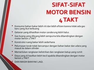 SIFAT-SIFAT
MOTOR BENSIN
4TAKT
• Konsumsi bahan bakar lebih irit dan lebih efisien karena tidak ada gas
baru yang ikut terbuang
• Getaran yang dihasilkan motor cenderung lebih halus
• Gas buang yang dibuang lebih sempurna bila dibandingkan dengan
motor bensin 2TAKT
• Konstruksi ruang bakar lebih sederhana
• Pelumasan torak tidak bercampur dengan bahan bakar dan udara yang
masuk ke dalam silinder
• Memerlukan rangkaian kelistrikan dan rangkaian katup yang rumit
• Daya yang di hasilkan lebih kecil apabila dibandingkan dengan motor
bensin 2TAKT
• DAN MASIH BANYAK LAGI.
 
