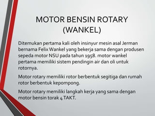 MOTOR BENSIN ROTARY
(WANKEL)
Ditemukan pertama kali oleh insinyur mesin asal Jerman
bernama FelixWankel yang bekerja sama dengan produsen
sepeda motor NSU pada tahun 1958. motor wankel
pertama memiliki sistem pendingin air dan oli untuk
rotornya.
Motor rotary memiliki rotor berbentuk segitiga dan rumah
rotor berbentuk kepompong.
Motor rotary memiliki langkah kerja yang sama dengan
motor bensin torak 4TAKT.
 