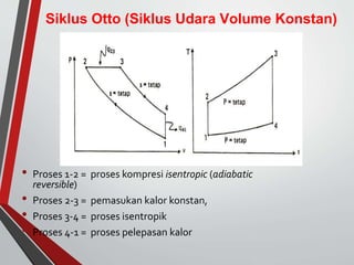Siklus Otto (Siklus Udara Volume Konstan)
• Proses 1-2 = proses kompresi isentropic (adiabatic
reversible)
• Proses 2-3 = pemasukan kalor konstan,
• Proses 3-4 = proses isentropik
• Proses 4-1 = proses pelepasan kalor
 