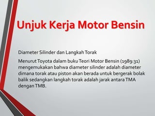 Unjuk Kerja Motor Bensin
Diameter Silinder dan LangkahTorak
MenurutToyota dalam bukuTeori Motor Bensin (1989:31)
mengemukakan bahwa diameter silinder adalah diameter
dimana torak atau piston akan berada untuk bergerak bolak
balik sedangkan langkah torak adalah jarak antaraTMA
denganTMB.
 