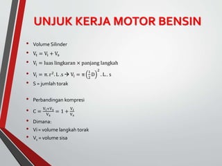 UNJUK KERJA MOTOR BENSIN
• Volume Silinder
• Vt = Vi + Vs
• Vi = luas lingkaran × panjang langkah
• Vi = π. r2. L .s  Vi = π
1
2
D
2
. L.. s
• S = jumlah torak
• Perbandingan kompresi
• C =
Vi+Vs
Vs
= 1 +
V𝑖
Vs
• Dimana:
• Vi= volume langkah torak
• Vs = volume sisa
 
