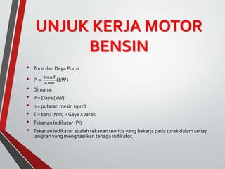 UNJUK KERJA MOTOR
BENSIN
• Torsi dan Daya Poros
• P =
2.π.n.T
6.000
kW
• Dimana:
• P = Daya (kW)
• n = putaran mesin (rpm)
• T = torsi (Nm) = Gaya x Jarak
• Tekanan Indikator (Pi)
• Tekanan indikator adalah tekanan teoritis yang bekerja pada torak dalam setiap
langkah yang menghasilkan tenaga indikator.
 