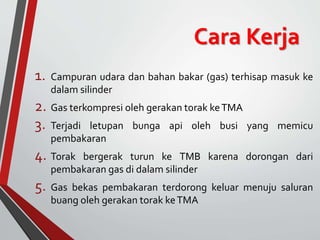 Cara Kerja
1. Campuran udara dan bahan bakar (gas) terhisap masuk ke
dalam silinder
2. Gas terkompresi oleh gerakan torak keTMA
3. Terjadi letupan bunga api oleh busi yang memicu
pembakaran
4. Torak bergerak turun ke TMB karena dorongan dari
pembakaran gas di dalam silinder
5. Gas bekas pembakaran terdorong keluar menuju saluran
buang oleh gerakan torak keTMA
 