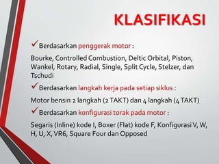 KLASIFIKASI
Berdasarkan penggerak motor :
Bourke, Controlled Combustion, Deltic Orbital, Piston,
Wankel, Rotary, Radial, Single, Split Cycle, Stelzer, dan
Tschudi
Berdasarkan langkah kerja pada setiap siklus :
Motor bensin 2 langkah (2TAKT) dan 4 langkah (4TAKT)
Berdasarkan konfigurasi torak pada motor :
Segaris (Inline) kode I, Boxer (Flat) kode F, KonfigurasiV, W,
H, U, X,VR6, Square Four dan Opposed
 