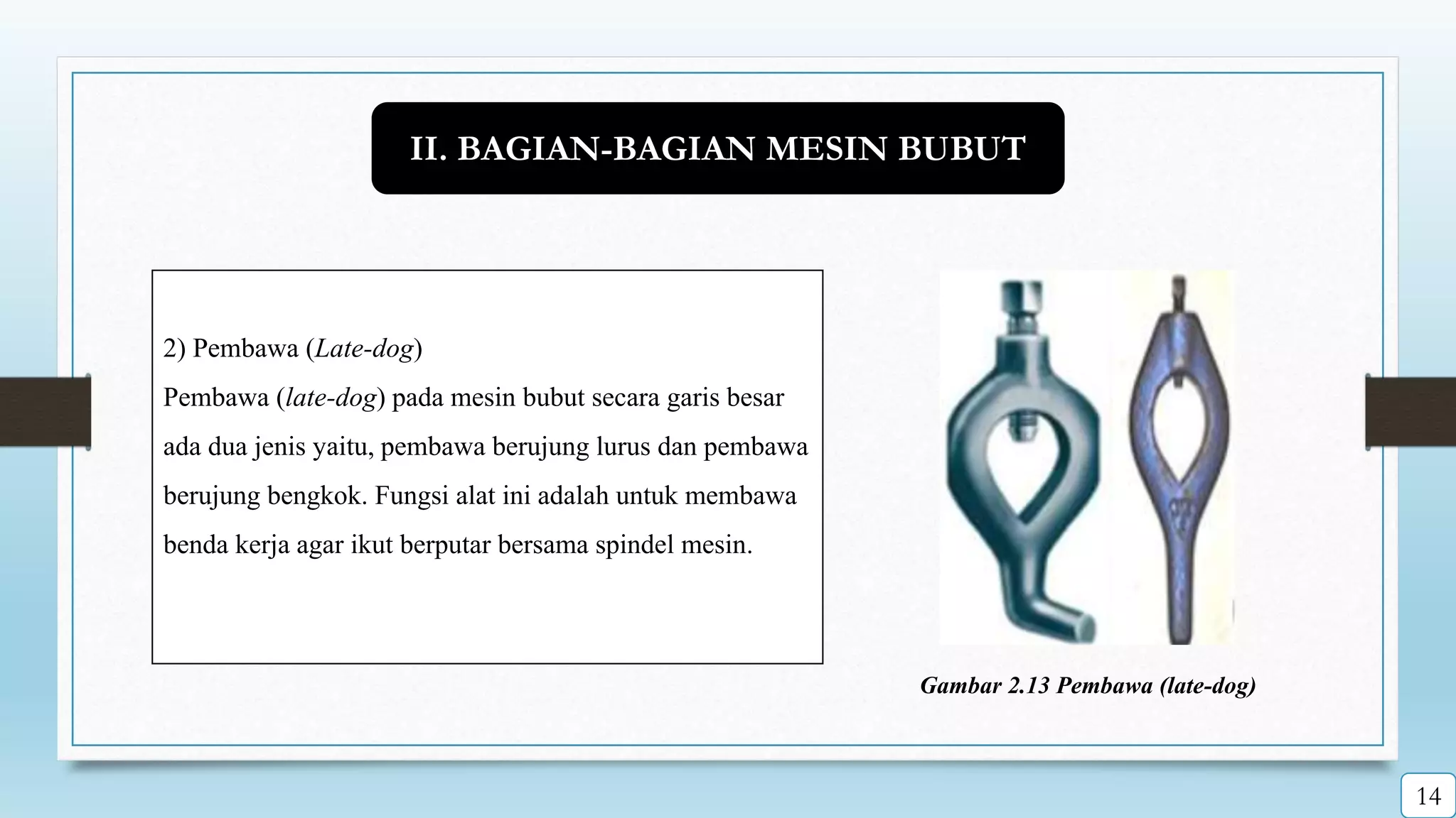 2) Pembawa (Late-dog)
Pembawa (late-dog) pada mesin bubut secara garis besar
ada dua jenis yaitu, pembawa berujung lurus dan pembawa
berujung bengkok. Fungsi alat ini adalah untuk membawa
benda kerja agar ikut berputar bersama spindel mesin.
Gambar 2.13 Pembawa (late-dog)
II. BAGIAN-BAGIAN MESIN BUBUT
14
 