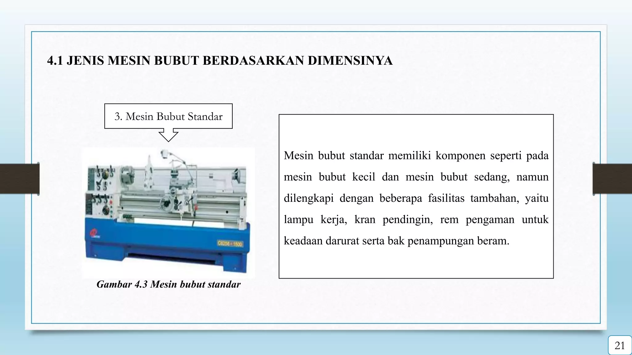3. Mesin Bubut Standar
Mesin bubut standar memiliki komponen seperti pada
mesin bubut kecil dan mesin bubut sedang, namun
dilengkapi dengan beberapa fasilitas tambahan, yaitu
lampu kerja, kran pendingin, rem pengaman untuk
keadaan darurat serta bak penampungan beram.
Gambar 4.3 Mesin bubut standar
4.1 JENIS MESIN BUBUT BERDASARKAN DIMENSINYA
21
 