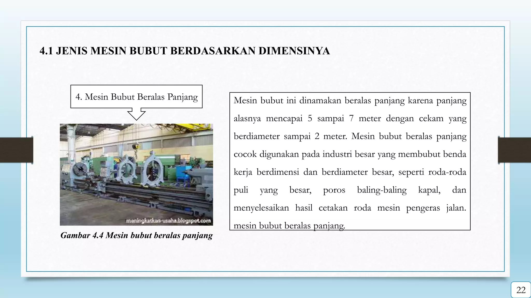 4. Mesin Bubut Beralas Panjang Mesin bubut ini dinamakan beralas panjang karena panjang
alasnya mencapai 5 sampai 7 meter dengan cekam yang
berdiameter sampai 2 meter. Mesin bubut beralas panjang
cocok digunakan pada industri besar yang membubut benda
kerja berdimensi dan berdiameter besar, seperti roda-roda
puli yang besar, poros baling-baling kapal, dan
menyelesaikan hasil cetakan roda mesin pengeras jalan.
mesin bubut beralas panjang.
Gambar 4.4 Mesin bubut beralas panjang
4.1 JENIS MESIN BUBUT BERDASARKAN DIMENSINYA
22
 
