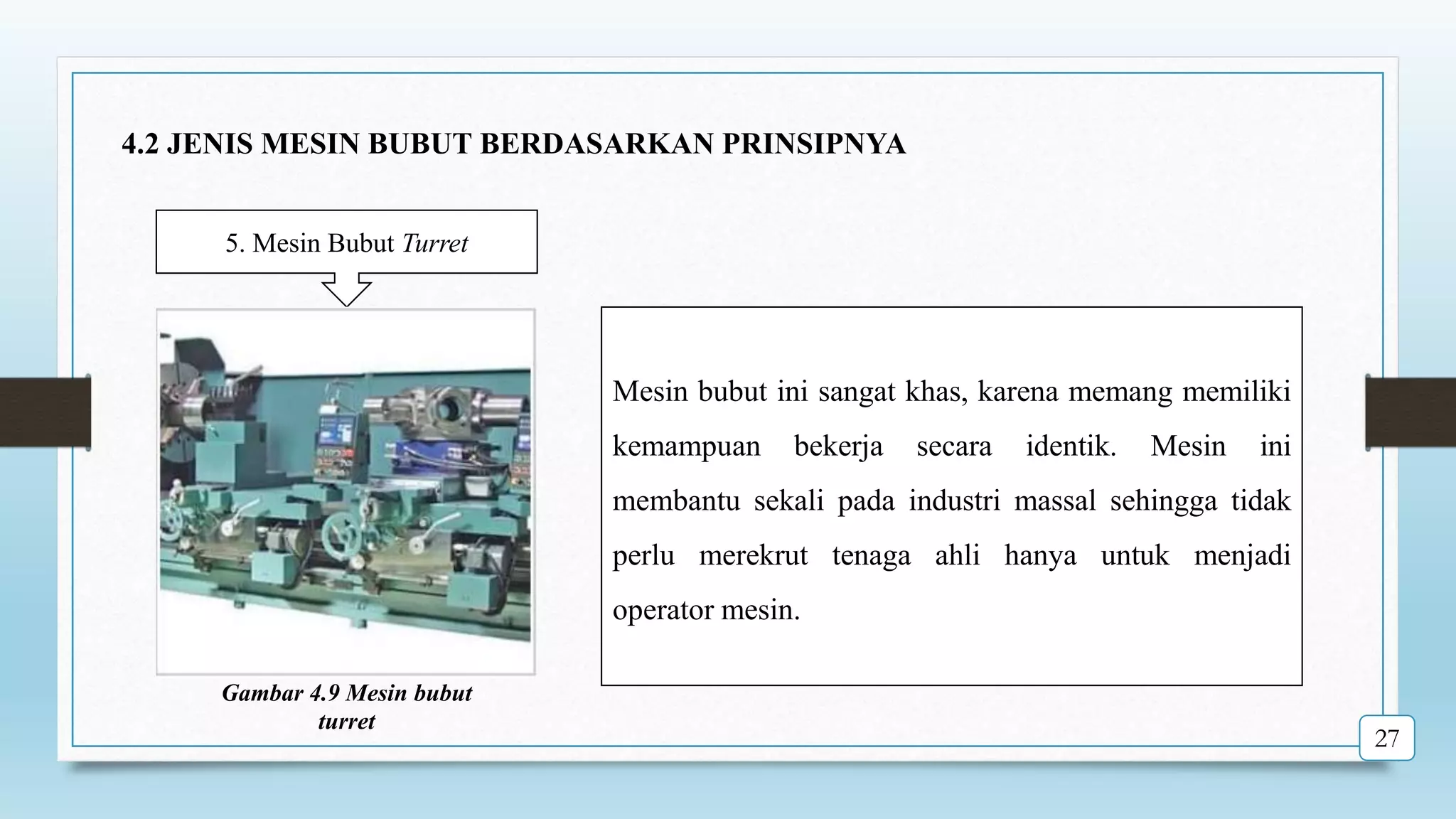 5. Mesin Bubut Turret
Mesin bubut ini sangat khas, karena memang memiliki
kemampuan bekerja secara identik. Mesin ini
membantu sekali pada industri massal sehingga tidak
perlu merekrut tenaga ahli hanya untuk menjadi
operator mesin.
Gambar 4.9 Mesin bubut
turret
27
4.2 JENIS MESIN BUBUT BERDASARKAN PRINSIPNYA
 