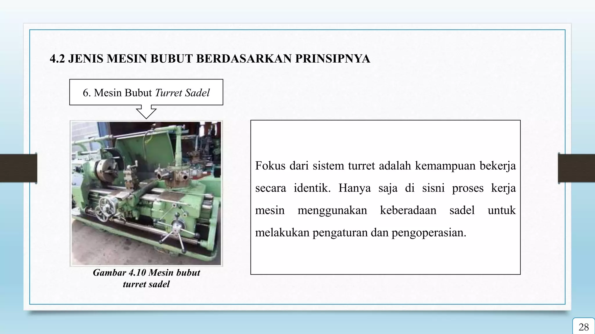 6. Mesin Bubut Turret Sadel
Fokus dari sistem turret adalah kemampuan bekerja
secara identik. Hanya saja di sisni proses kerja
mesin menggunakan keberadaan sadel untuk
melakukan pengaturan dan pengoperasian.
Gambar 4.10 Mesin bubut
turret sadel
28
4.2 JENIS MESIN BUBUT BERDASARKAN PRINSIPNYA
 