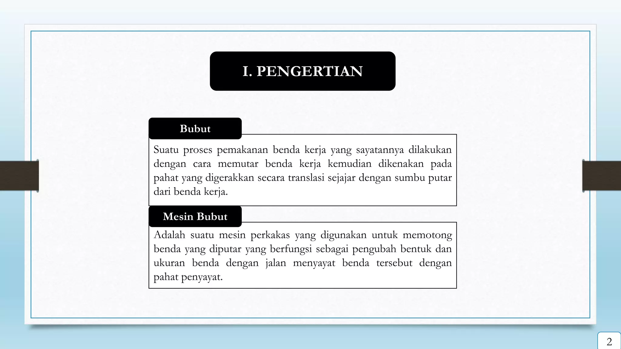 Suatu proses pemakanan benda kerja yang sayatannya dilakukan
dengan cara memutar benda kerja kemudian dikenakan pada
pahat yang digerakkan secara translasi sejajar dengan sumbu putar
dari benda kerja.
Bubut
Adalah suatu mesin perkakas yang digunakan untuk memotong
benda yang diputar yang berfungsi sebagai pengubah bentuk dan
ukuran benda dengan jalan menyayat benda tersebut dengan
pahat penyayat.
Mesin Bubut
I. PENGERTIAN
2
 