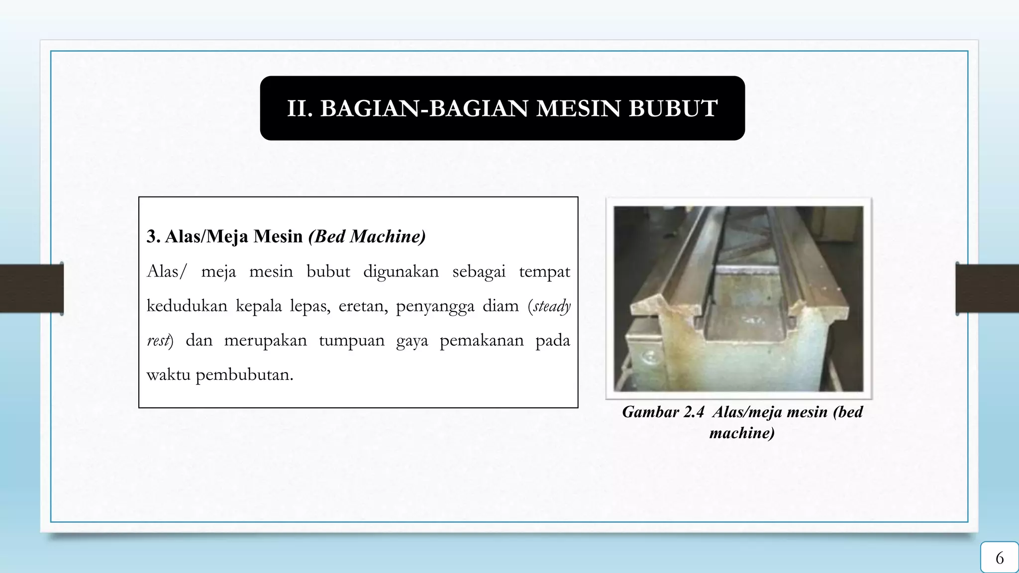 Gambar 2.4 Alas/meja mesin (bed
machine)
3. Alas/Meja Mesin (Bed Machine)
Alas/ meja mesin bubut digunakan sebagai tempat
kedudukan kepala lepas, eretan, penyangga diam (steady
rest) dan merupakan tumpuan gaya pemakanan pada
waktu pembubutan.
II. BAGIAN-BAGIAN MESIN BUBUT
6
 